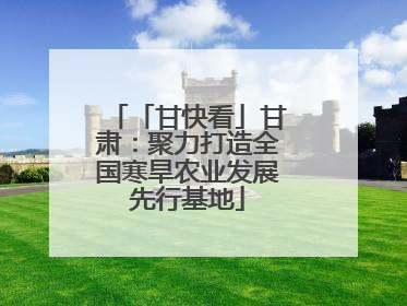 「甘快看」甘肃：聚力打造全国寒旱农业发展先行基地