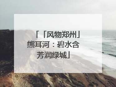 「风物郑州」熊耳河：碧水含芳润绿城