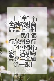 “童”行金融路财商启蒙正当时——民生银行泉州分行“小小银行家”活动点亮少年金融第一课