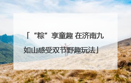 “粽”享童趣 在济南九如山感受双节野趣玩法