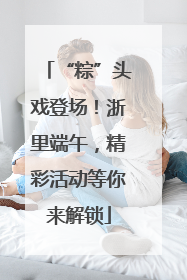 “粽”头戏登场！浙里端午，精彩活动等你来解锁