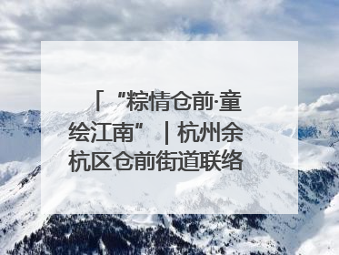 “粽情仓前·童绘江南”｜杭州余杭区仓前街道联络工委与辖区群众共度佳节