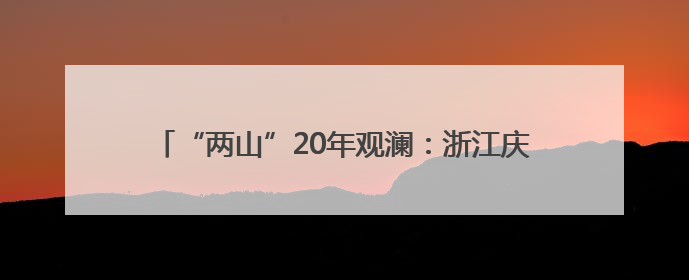 “两山”20年观澜：浙江庆元生态为“帆”徜徉发展蓝海