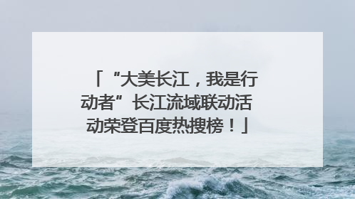 “大美长江，我是行动者”长江流域联动活动荣登百度热搜榜！