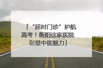 “延时门诊”护航高考！衡阳这家医院彰显中医魅力