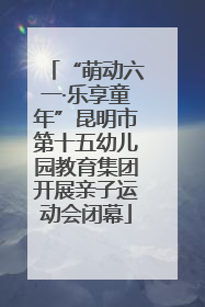 “萌动六一·乐享童年”昆明市第十五幼儿园教育集团开展亲子运动会闭幕