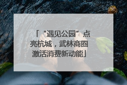 “遇见公园”点亮杭城，武林商圈激活消费新动能