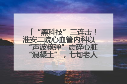“黑科技”三连击！淮安二院心血管内科以“声波核弹”震碎心脏“混凝土”，七旬老人重获“心”生