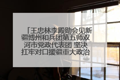 王忠林李殿勋会见新疆博州和兵团第五师双河市党政代表团 坚决扛牢对口援疆重大政治责任 推动双方实现优势互补务实合作