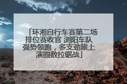 环湘自行车赛第二场排位赛收官 浏阳车队强势领跑，多支劲旅上演圈数拉锯战