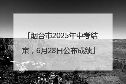 烟台市2025年中考结束，6月28日公布成绩