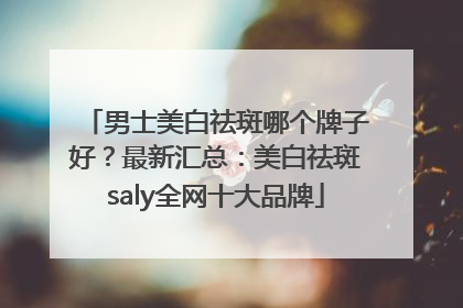 男士美白祛斑哪个牌子好？最新汇总：美白祛斑saly全网十大品牌