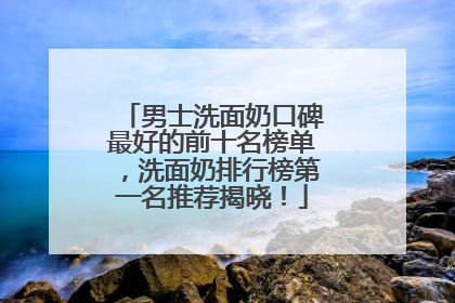 男士洗面奶口碑最好的前十名榜单，洗面奶排行榜第一名推荐揭晓！