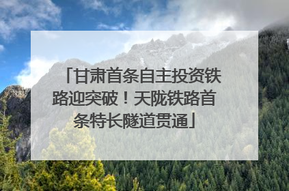 甘肃首条自主投资铁路迎突破！天陇铁路首条特长隧道贯通