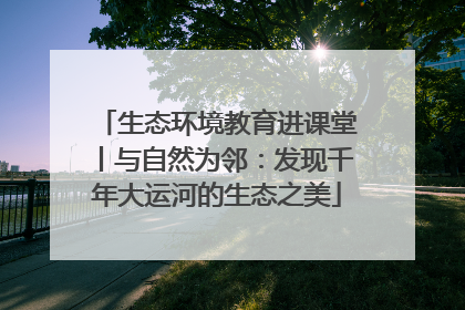 生态环境教育进课堂丨与自然为邻：发现千年大运河的生态之美