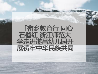 畲乡教育行 同心石榴红 浙江师范大学走进遂昌幼儿园开展铸牢中华民族共同体意识教育