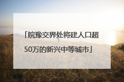 皖豫交界处将建人口超50万的新兴中等城市