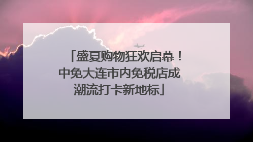 盛夏购物狂欢启幕！中免大连市内免税店成潮流打卡新地标
