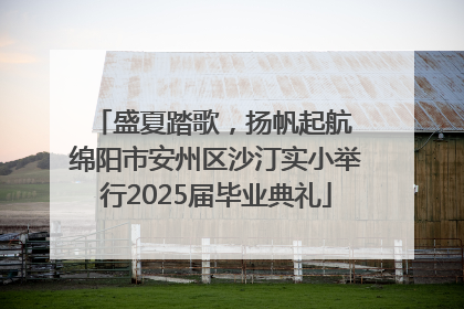 盛夏踏歌，扬帆起航 绵阳市安州区沙汀实小举行2025届毕业典礼
