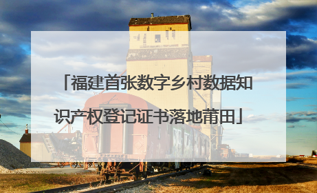 福建首张数字乡村数据知识产权登记证书落地莆田