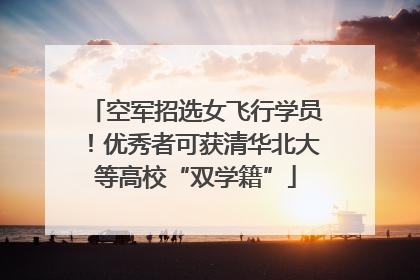 空军招选女飞行学员！优秀者可获清华北大等高校“双学籍”