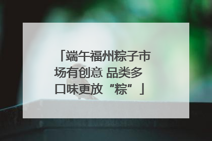 端午福州粽子市场有创意 品类多口味更放“粽”
