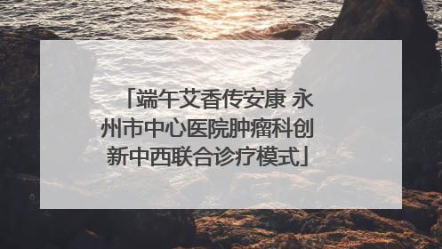 端午艾香传安康 永州市中心医院肿瘤科创新中西联合诊疗模式