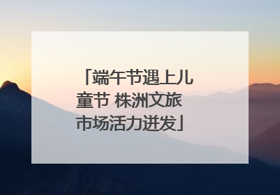 端午节遇上儿童节 株洲文旅市场活力迸发