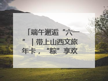 端午邂逅“六一”｜带上山西文旅年卡，“粽”享欢乐亲子游！