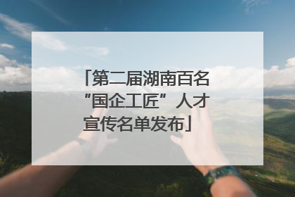 第二届湖南百名“国企工匠”人才宣传名单发布
