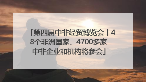 第四届中非经贸博览会丨48个非洲国家、4700多家中非企业和机构将参会