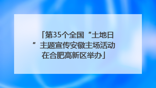 第35个全国“土地日”主题宣传安徽主场活动在合肥高新区举办