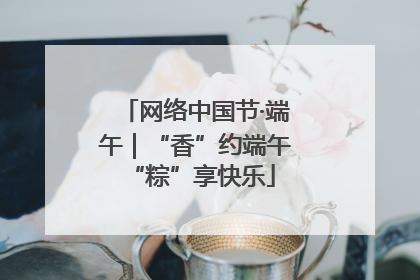 网络中国节·端午｜“香”约端午 “粽”享快乐