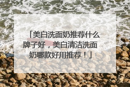 美白洗面奶推荐什么牌子好，美白清洁洗面奶哪款好用推荐！