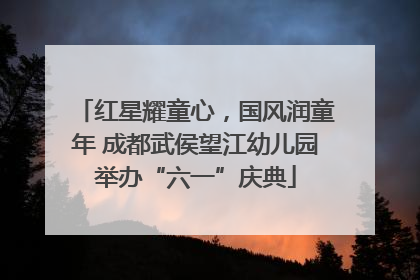红星耀童心，国风润童年 成都武侯望江幼儿园举办“六一”庆典