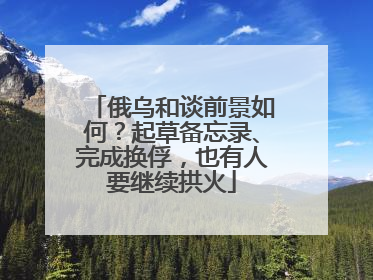 俄乌和谈前景如何？起草备忘录、完成换俘，也有人要继续拱火