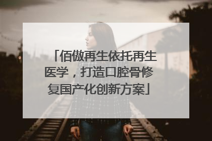 佰傲再生依托再生医学，打造口腔骨修复国产化创新方案