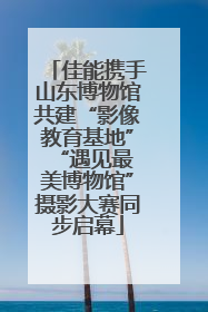 佳能携手山东博物馆共建“影像教育基地” “遇见最美博物馆”摄影大赛同步启幕