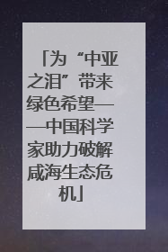 为“中亚之泪”带来绿色希望——中国科学家助力破解咸海生态危机