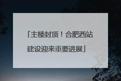 主楼封顶！合肥西站建设迎来重要进展