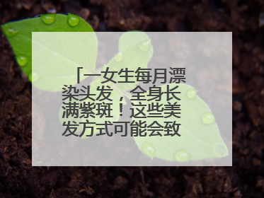 一女生每月漂染头发，全身长满紫斑！这些美发方式可能会致癌！紧急提醒