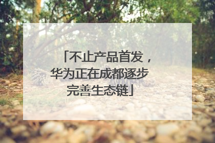 不止产品首发，华为正在成都逐步完善生态链