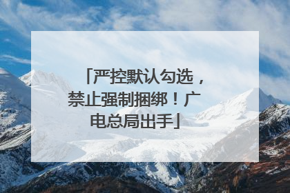 严控默认勾选，禁止强制捆绑！广电总局出手