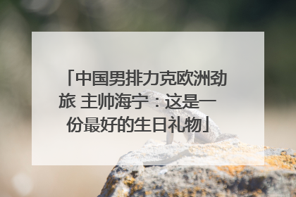 中国男排力克欧洲劲旅 主帅海宁：这是一份最好的生日礼物