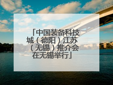 中国装备科技城（德阳）江苏（无锡）推介会在无锡举行