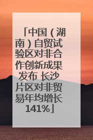 中国（湖南）自贸试验区对非合作创新成果发布 长沙片区对非贸易年均增长141%