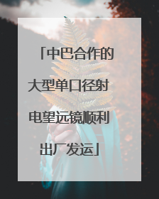 中巴合作的大型单口径射电望远镜顺利出厂发运