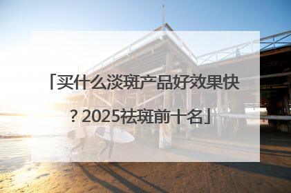 买什么淡斑产品好效果快？2025祛斑前十名