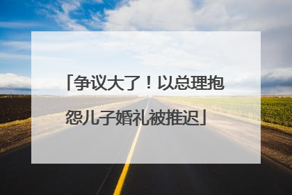 争议大了！以总理抱怨儿子婚礼被推迟
