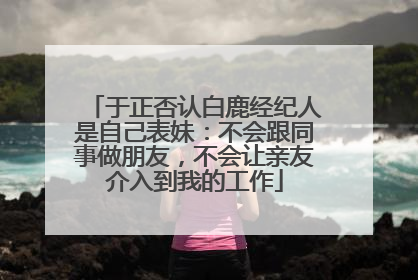 于正否认白鹿经纪人是自己表妹：不会跟同事做朋友，不会让亲友介入到我的工作